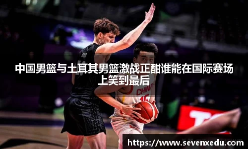 中国男篮与土耳其男篮激战正酣谁能在国际赛场上笑到最后